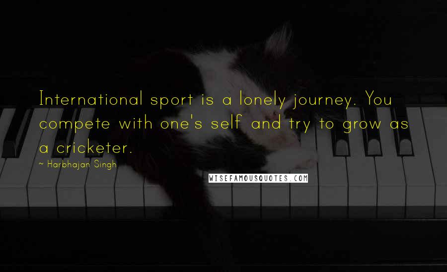 Harbhajan Singh Quotes: International sport is a lonely journey. You compete with one's self and try to grow as a cricketer.