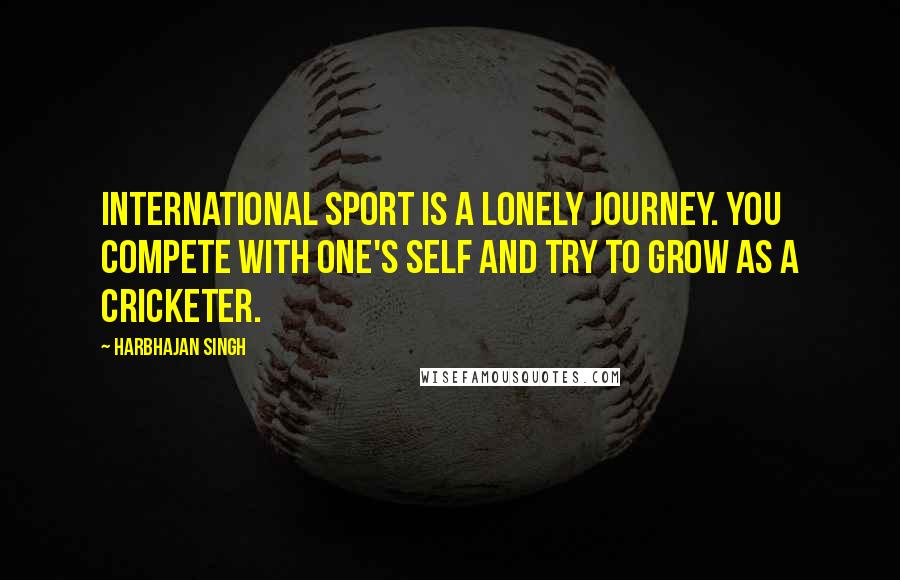 Harbhajan Singh Quotes: International sport is a lonely journey. You compete with one's self and try to grow as a cricketer.