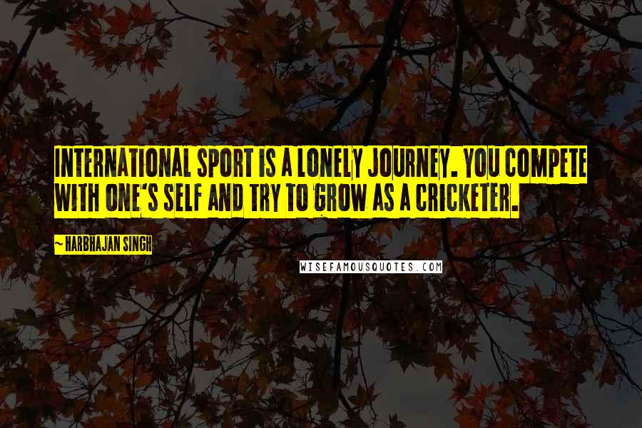 Harbhajan Singh Quotes: International sport is a lonely journey. You compete with one's self and try to grow as a cricketer.