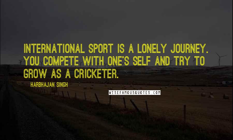 Harbhajan Singh Quotes: International sport is a lonely journey. You compete with one's self and try to grow as a cricketer.