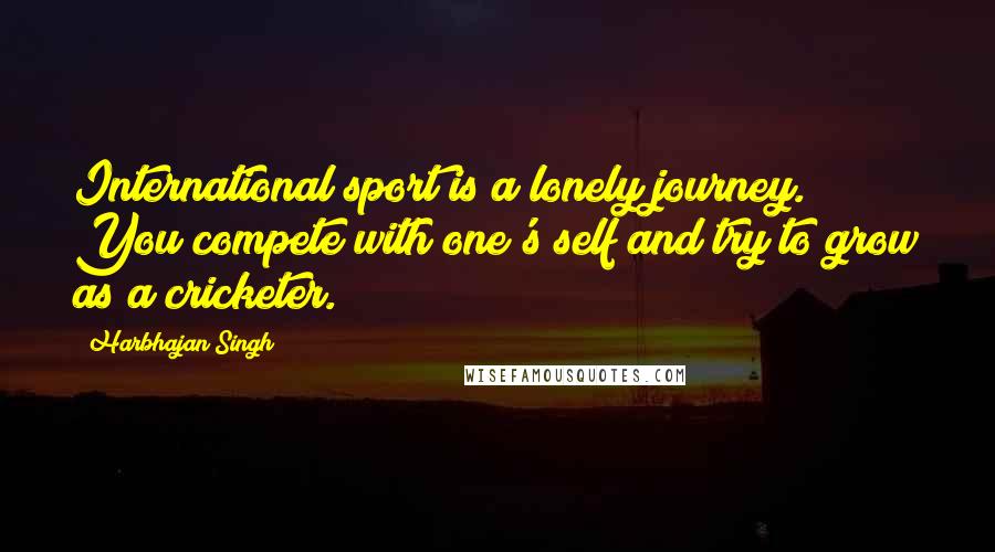 Harbhajan Singh Quotes: International sport is a lonely journey. You compete with one's self and try to grow as a cricketer.