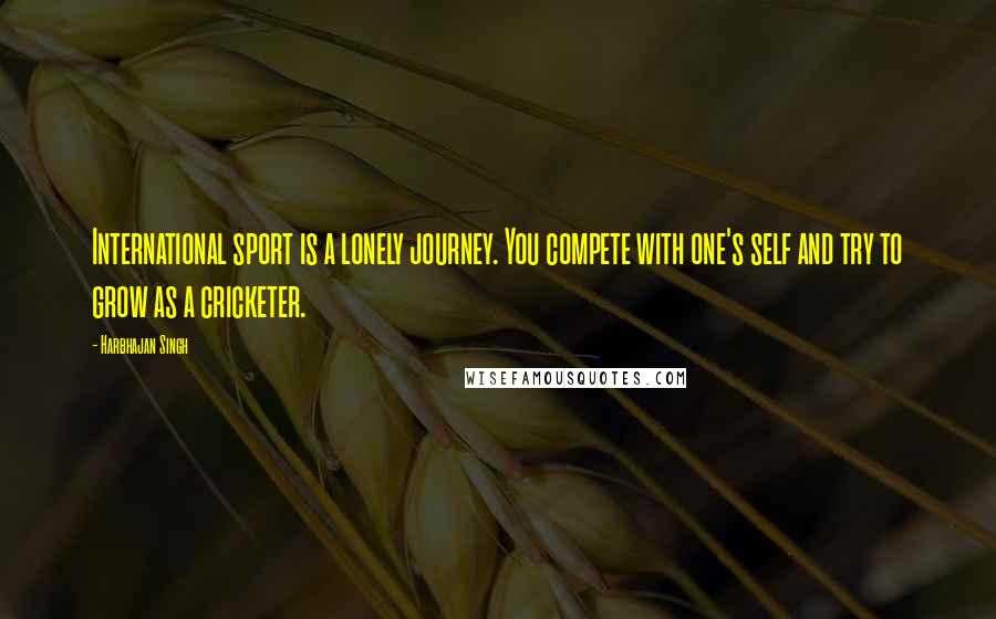 Harbhajan Singh Quotes: International sport is a lonely journey. You compete with one's self and try to grow as a cricketer.