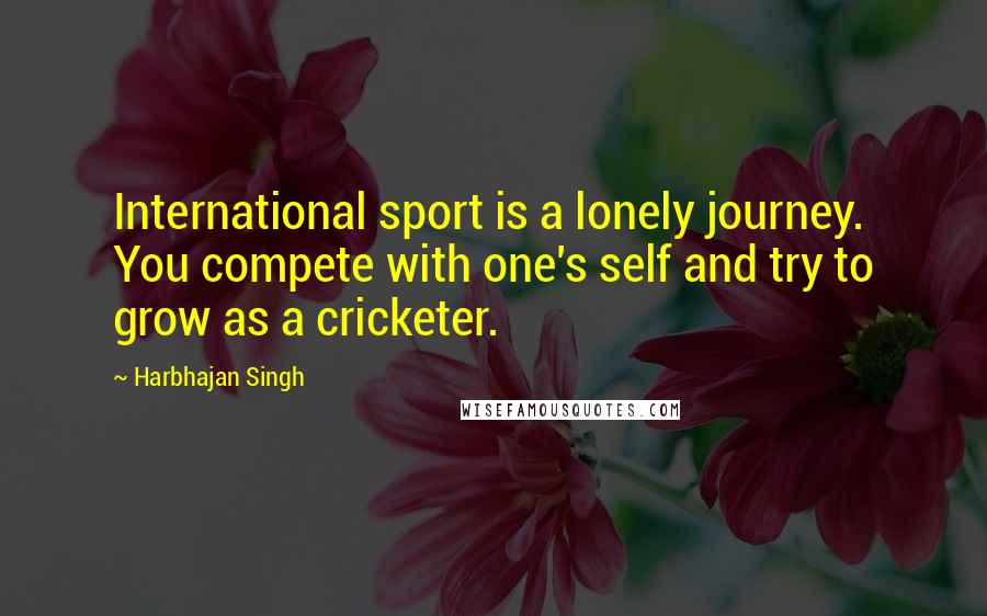 Harbhajan Singh Quotes: International sport is a lonely journey. You compete with one's self and try to grow as a cricketer.