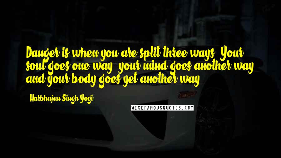 Harbhajan Singh Yogi Quotes: Danger is when you are split three ways: Your soul goes one way, your mind goes another way and your body goes yet another way.