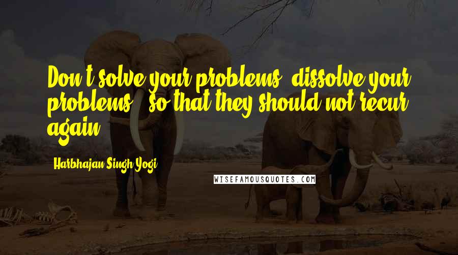 Harbhajan Singh Yogi Quotes: Don't solve your problems, dissolve your problems - so that they should not recur again.