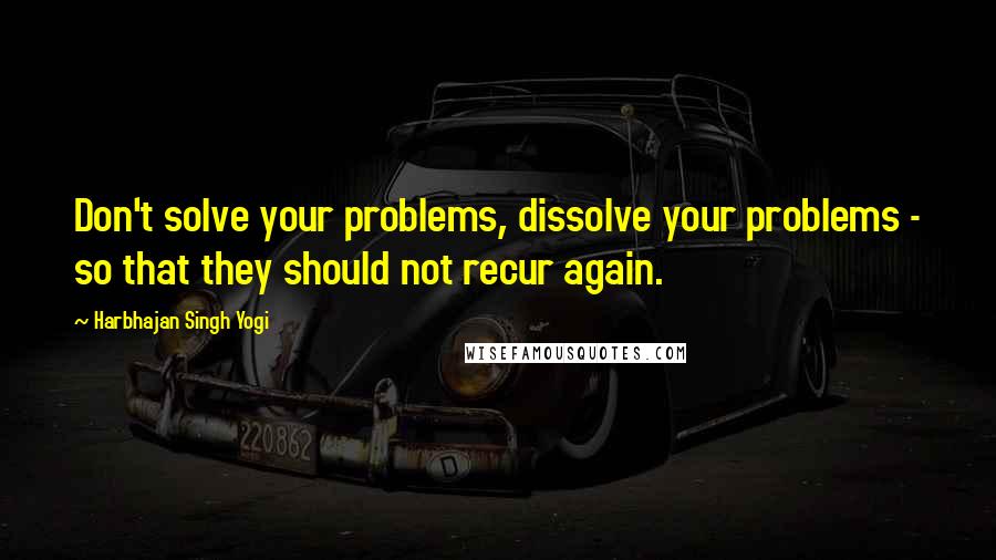 Harbhajan Singh Yogi Quotes: Don't solve your problems, dissolve your problems - so that they should not recur again.