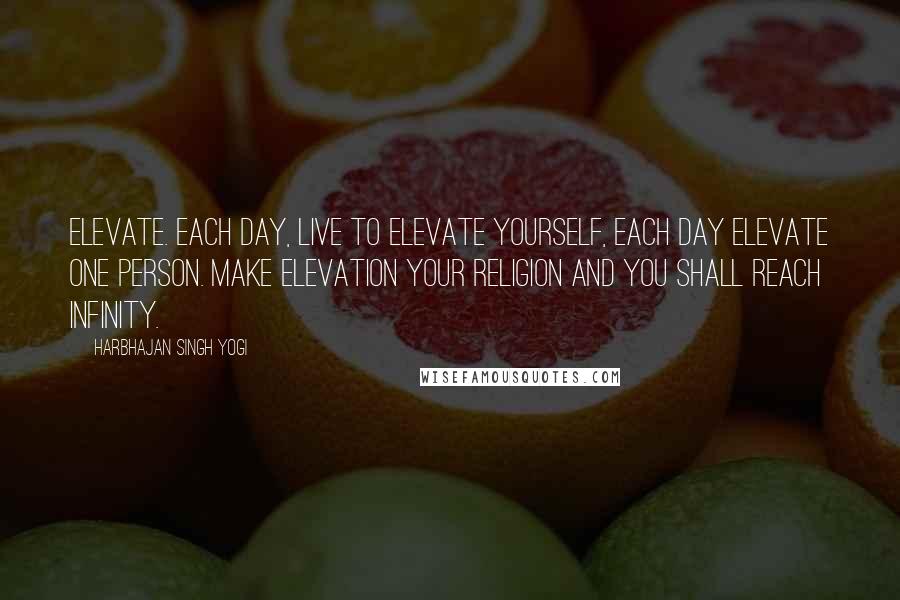 Harbhajan Singh Yogi Quotes: Elevate. Each day, live to elevate yourself, each day elevate one person. Make elevation your religion and you shall reach infinity.