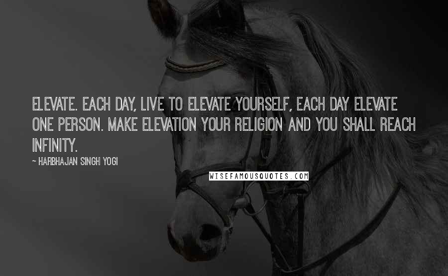 Harbhajan Singh Yogi Quotes: Elevate. Each day, live to elevate yourself, each day elevate one person. Make elevation your religion and you shall reach infinity.