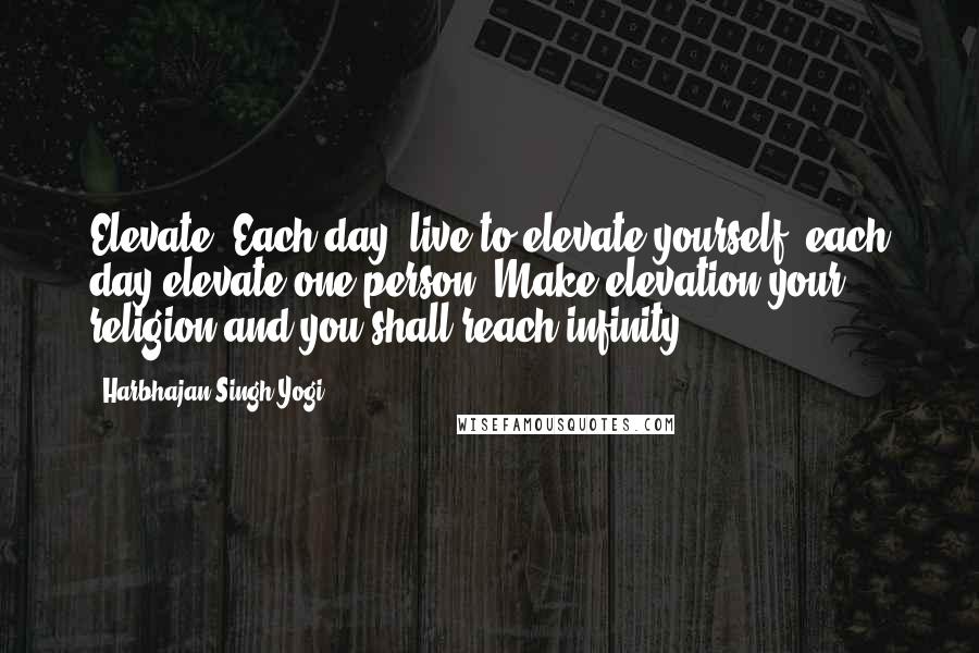 Harbhajan Singh Yogi Quotes: Elevate. Each day, live to elevate yourself, each day elevate one person. Make elevation your religion and you shall reach infinity.