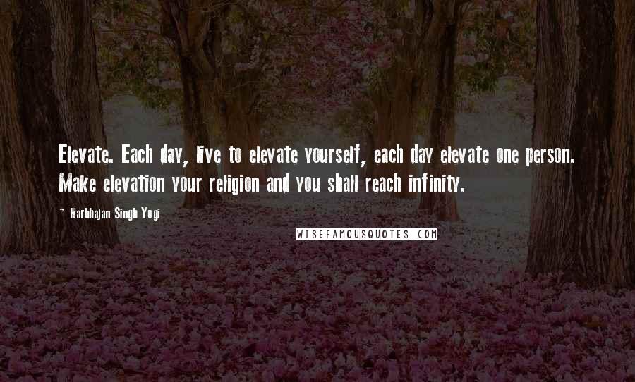 Harbhajan Singh Yogi Quotes: Elevate. Each day, live to elevate yourself, each day elevate one person. Make elevation your religion and you shall reach infinity.