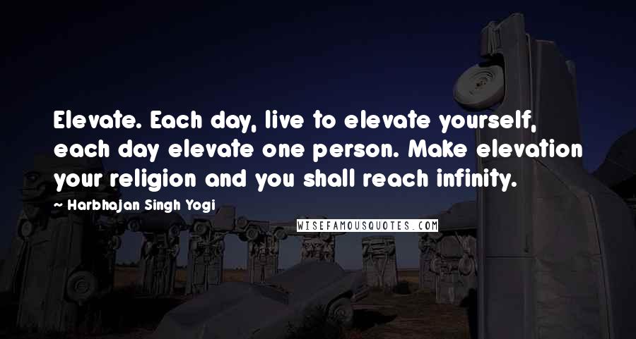 Harbhajan Singh Yogi Quotes: Elevate. Each day, live to elevate yourself, each day elevate one person. Make elevation your religion and you shall reach infinity.