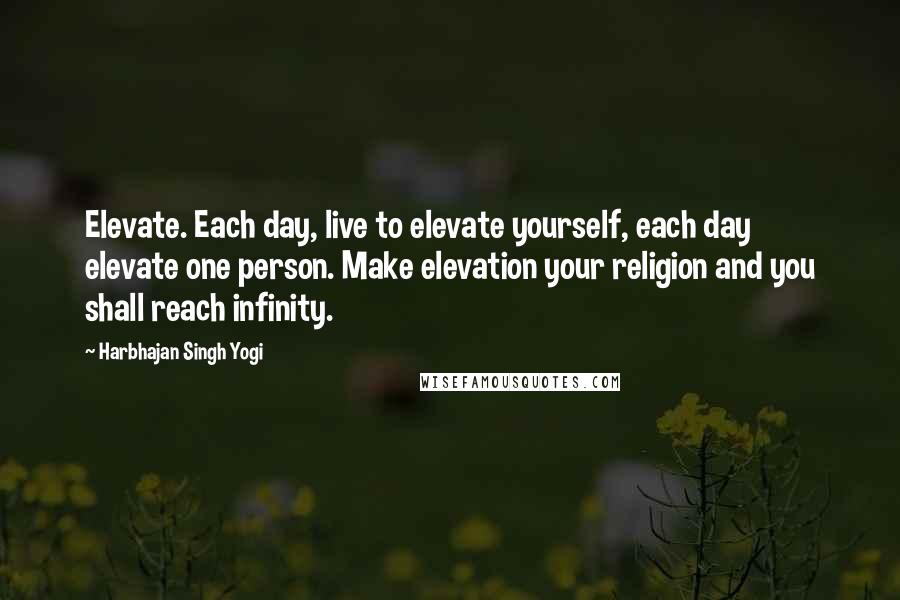Harbhajan Singh Yogi Quotes: Elevate. Each day, live to elevate yourself, each day elevate one person. Make elevation your religion and you shall reach infinity.