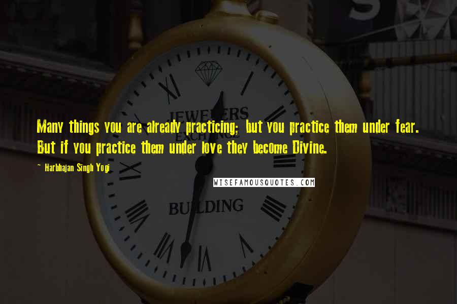 Harbhajan Singh Yogi Quotes: Many things you are already practicing; but you practice them under fear. But if you practice them under love they become Divine.