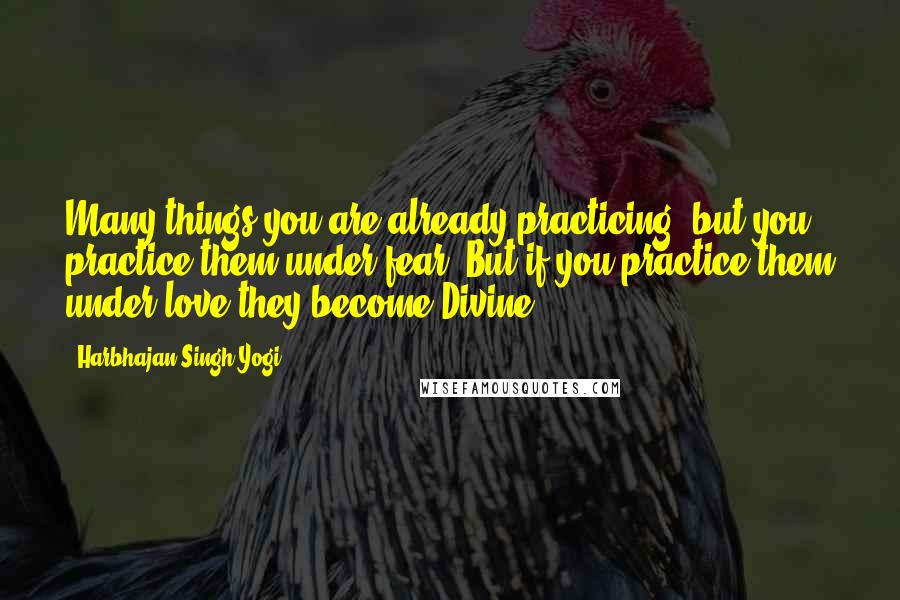 Harbhajan Singh Yogi Quotes: Many things you are already practicing; but you practice them under fear. But if you practice them under love they become Divine.