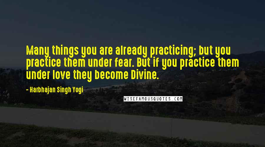 Harbhajan Singh Yogi Quotes: Many things you are already practicing; but you practice them under fear. But if you practice them under love they become Divine.