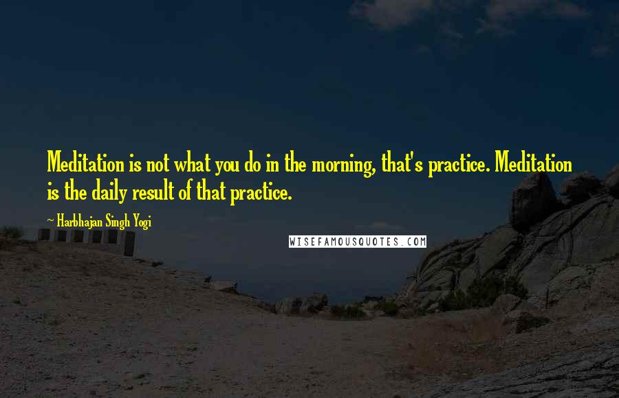 Harbhajan Singh Yogi Quotes: Meditation is not what you do in the morning, that's practice. Meditation is the daily result of that practice.