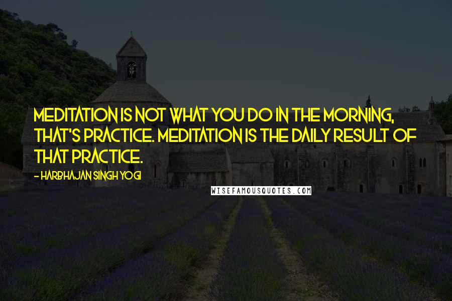 Harbhajan Singh Yogi Quotes: Meditation is not what you do in the morning, that's practice. Meditation is the daily result of that practice.
