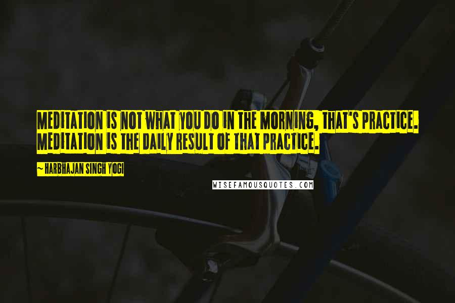 Harbhajan Singh Yogi Quotes: Meditation is not what you do in the morning, that's practice. Meditation is the daily result of that practice.