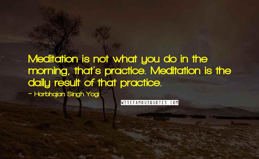 Harbhajan Singh Yogi Quotes: Meditation is not what you do in the morning, that's practice. Meditation is the daily result of that practice.