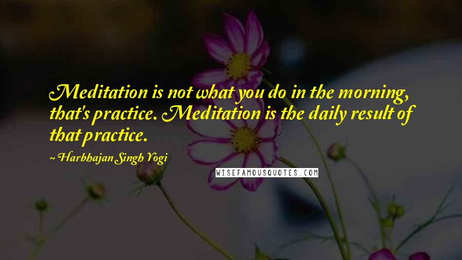 Harbhajan Singh Yogi Quotes: Meditation is not what you do in the morning, that's practice. Meditation is the daily result of that practice.