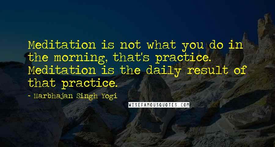 Harbhajan Singh Yogi Quotes: Meditation is not what you do in the morning, that's practice. Meditation is the daily result of that practice.