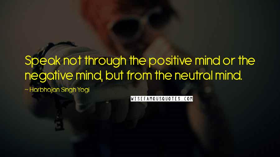 Harbhajan Singh Yogi Quotes: Speak not through the positive mind or the negative mind, but from the neutral mind.