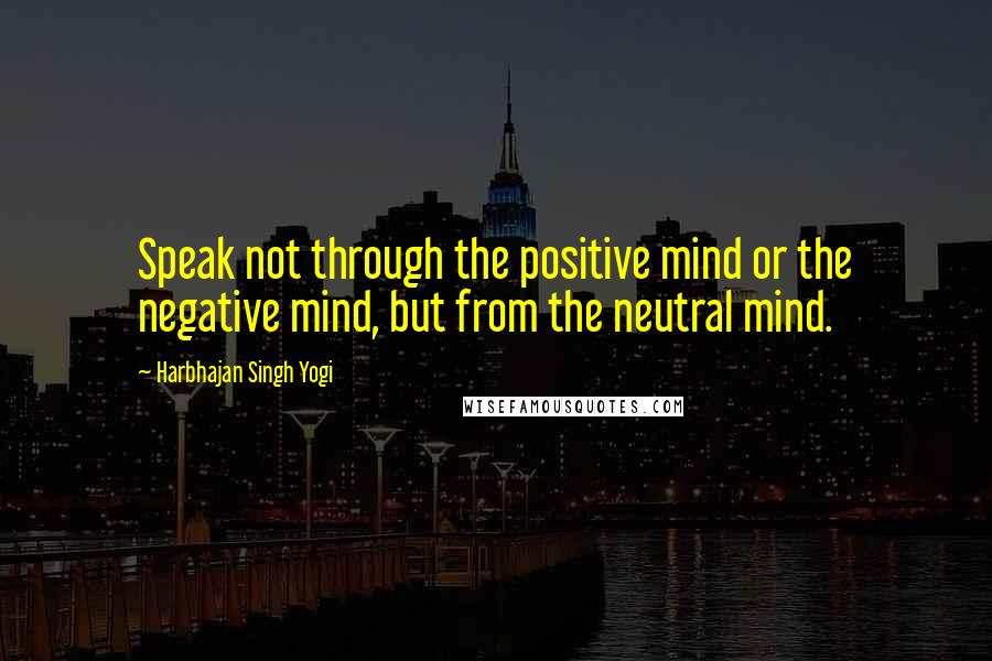 Harbhajan Singh Yogi Quotes: Speak not through the positive mind or the negative mind, but from the neutral mind.