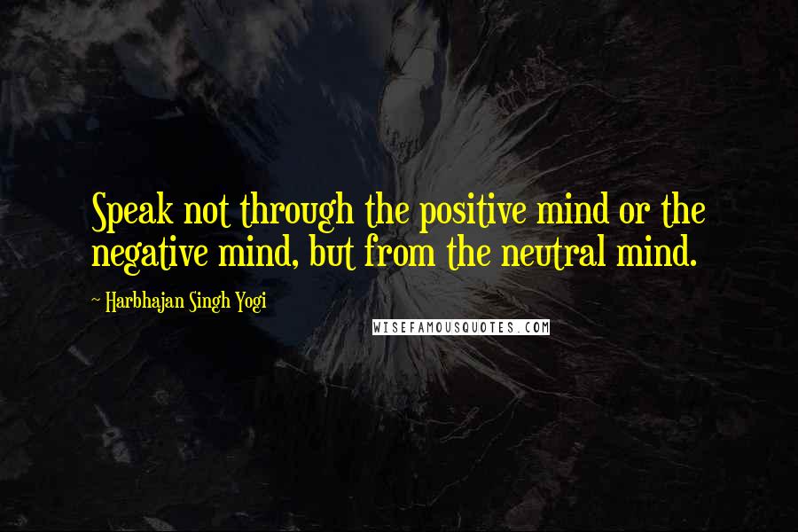 Harbhajan Singh Yogi Quotes: Speak not through the positive mind or the negative mind, but from the neutral mind.