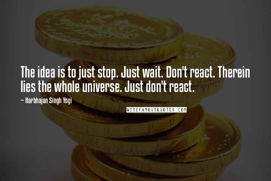 Harbhajan Singh Yogi Quotes: The idea is to just stop. Just wait. Don't react. Therein lies the whole universe. Just don't react.