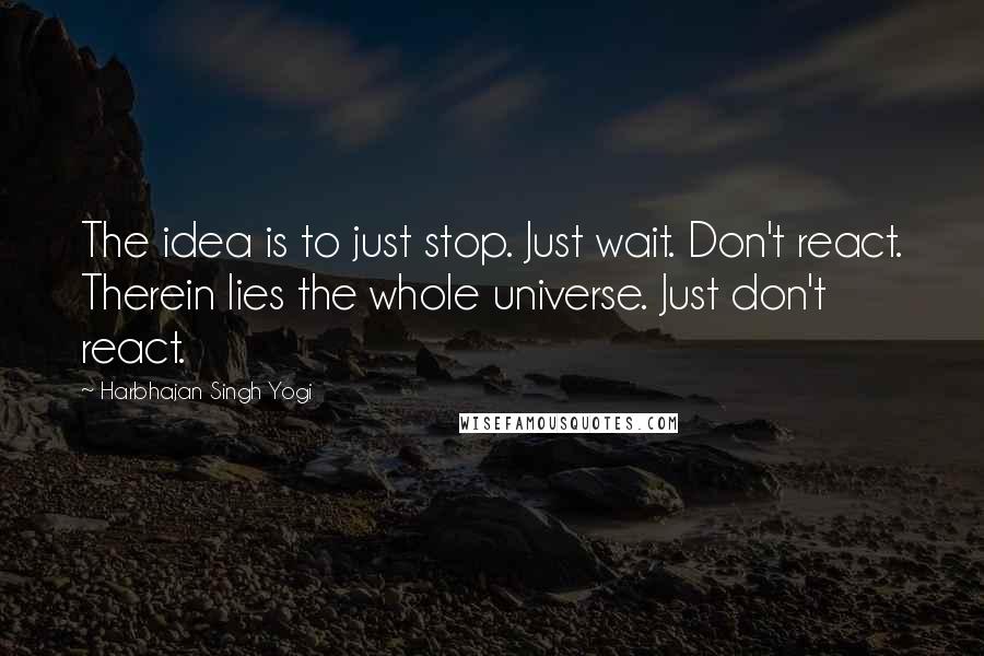 Harbhajan Singh Yogi Quotes: The idea is to just stop. Just wait. Don't react. Therein lies the whole universe. Just don't react.