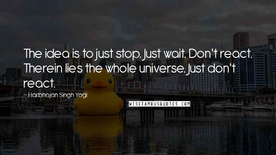 Harbhajan Singh Yogi Quotes: The idea is to just stop. Just wait. Don't react. Therein lies the whole universe. Just don't react.