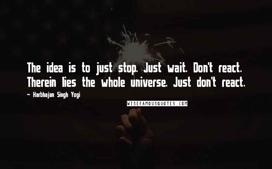 Harbhajan Singh Yogi Quotes: The idea is to just stop. Just wait. Don't react. Therein lies the whole universe. Just don't react.