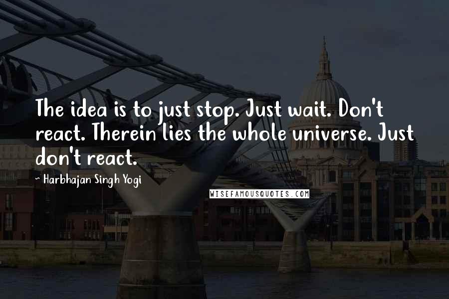 Harbhajan Singh Yogi Quotes: The idea is to just stop. Just wait. Don't react. Therein lies the whole universe. Just don't react.