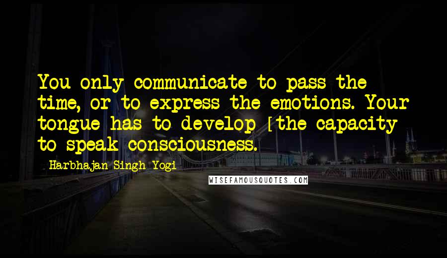 Harbhajan Singh Yogi Quotes: You only communicate to pass the time, or to express the emotions. Your tongue has to develop [the capacity] to speak consciousness.