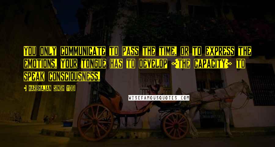 Harbhajan Singh Yogi Quotes: You only communicate to pass the time, or to express the emotions. Your tongue has to develop [the capacity] to speak consciousness.