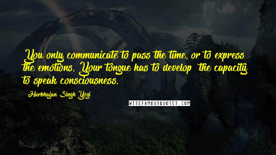 Harbhajan Singh Yogi Quotes: You only communicate to pass the time, or to express the emotions. Your tongue has to develop [the capacity] to speak consciousness.