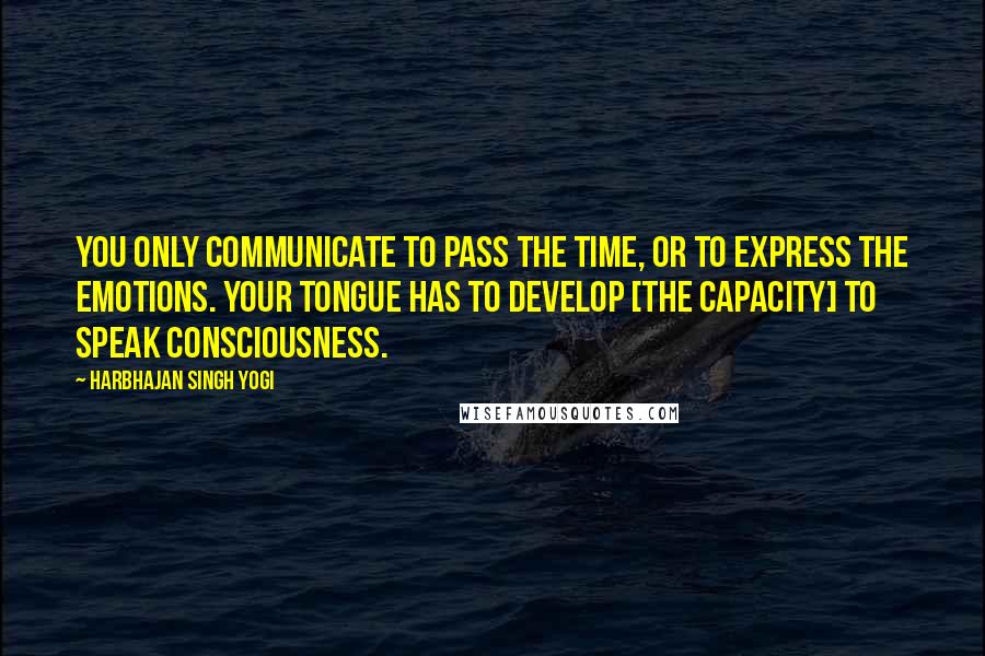 Harbhajan Singh Yogi Quotes: You only communicate to pass the time, or to express the emotions. Your tongue has to develop [the capacity] to speak consciousness.