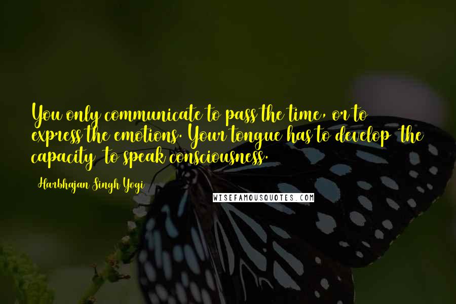 Harbhajan Singh Yogi Quotes: You only communicate to pass the time, or to express the emotions. Your tongue has to develop [the capacity] to speak consciousness.