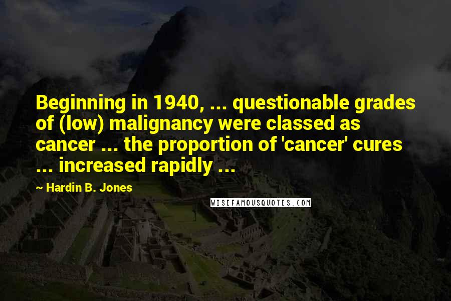 Hardin B. Jones Quotes: Beginning in 1940, ... questionable grades of (low) malignancy were classed as cancer ... the proportion of 'cancer' cures ... increased rapidly ...