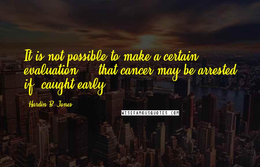 Hardin B. Jones Quotes: It is not possible to make a certain evaluation ... that cancer may be arrested if 'caught early'.