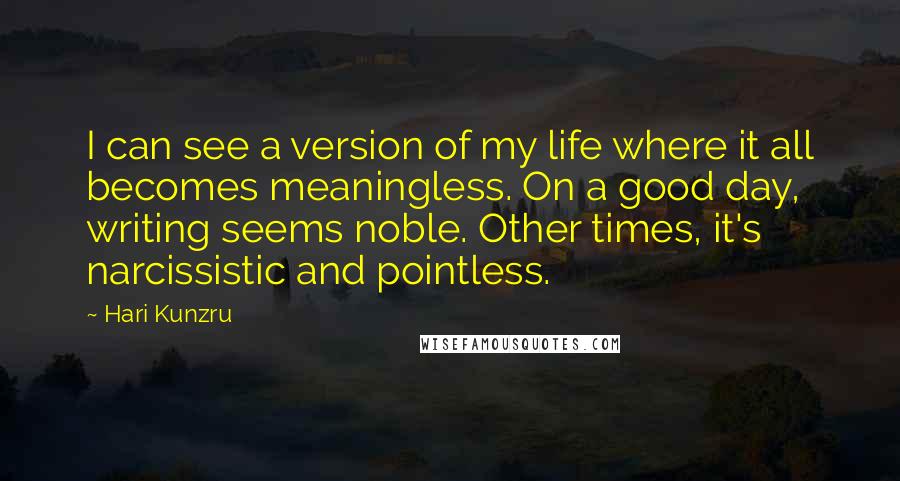 Hari Kunzru Quotes: I can see a version of my life where it all becomes meaningless. On a good day, writing seems noble. Other times, it's narcissistic and pointless.