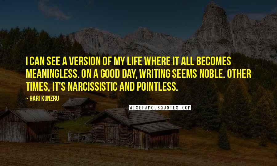 Hari Kunzru Quotes: I can see a version of my life where it all becomes meaningless. On a good day, writing seems noble. Other times, it's narcissistic and pointless.