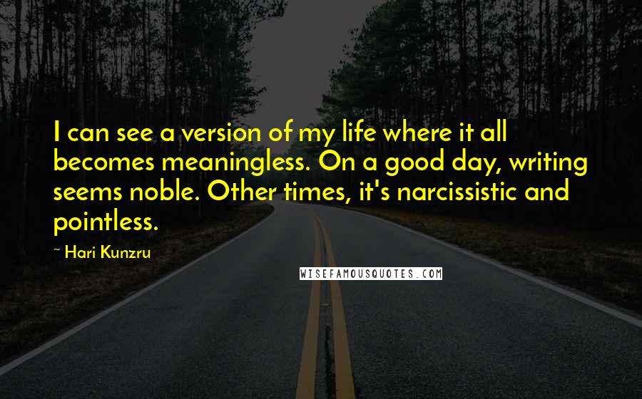 Hari Kunzru Quotes: I can see a version of my life where it all becomes meaningless. On a good day, writing seems noble. Other times, it's narcissistic and pointless.