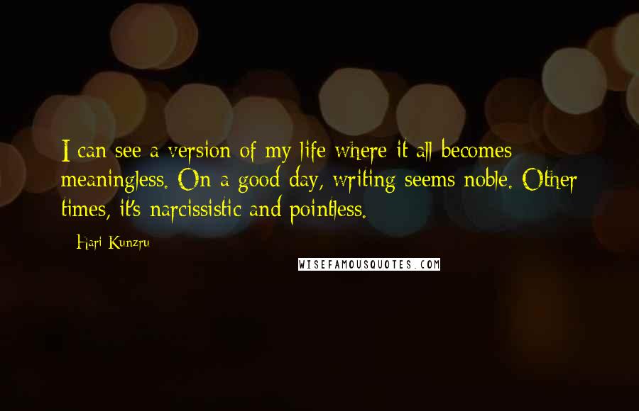 Hari Kunzru Quotes: I can see a version of my life where it all becomes meaningless. On a good day, writing seems noble. Other times, it's narcissistic and pointless.