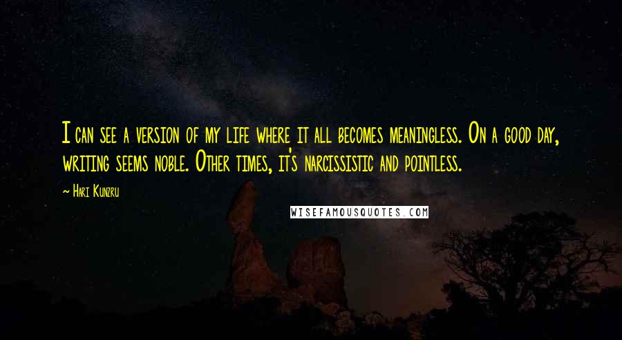 Hari Kunzru Quotes: I can see a version of my life where it all becomes meaningless. On a good day, writing seems noble. Other times, it's narcissistic and pointless.