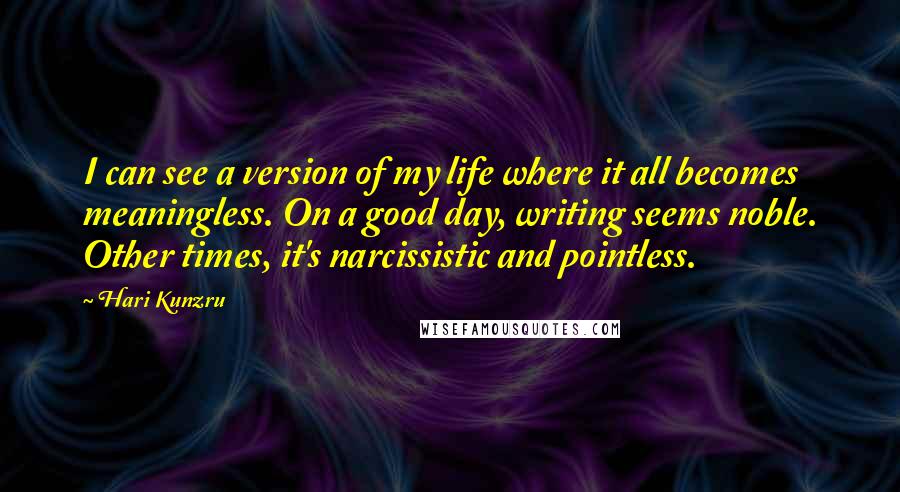 Hari Kunzru Quotes: I can see a version of my life where it all becomes meaningless. On a good day, writing seems noble. Other times, it's narcissistic and pointless.