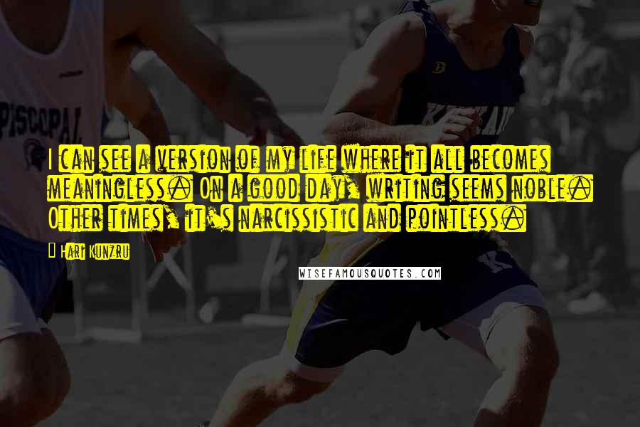 Hari Kunzru Quotes: I can see a version of my life where it all becomes meaningless. On a good day, writing seems noble. Other times, it's narcissistic and pointless.