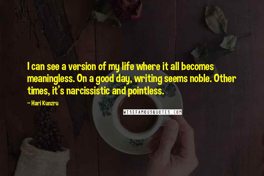 Hari Kunzru Quotes: I can see a version of my life where it all becomes meaningless. On a good day, writing seems noble. Other times, it's narcissistic and pointless.