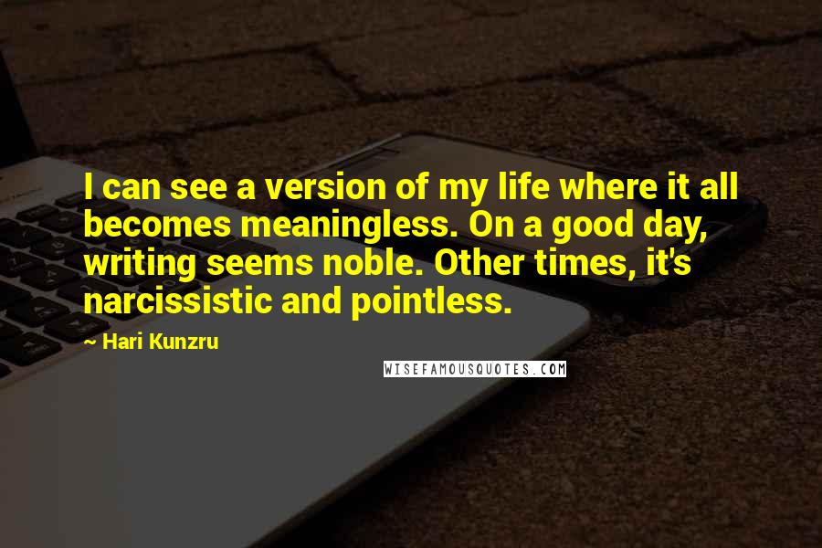 Hari Kunzru Quotes: I can see a version of my life where it all becomes meaningless. On a good day, writing seems noble. Other times, it's narcissistic and pointless.