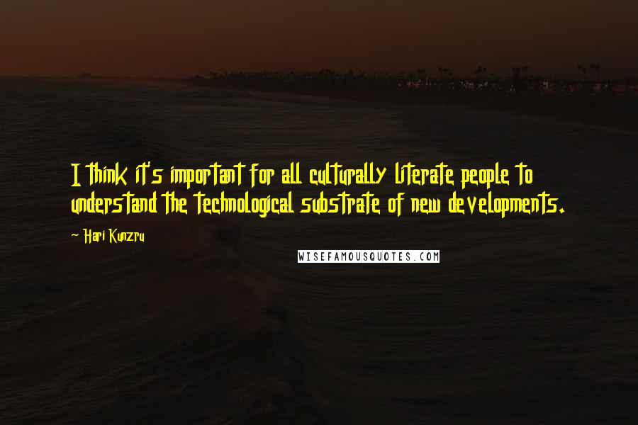 Hari Kunzru Quotes: I think it's important for all culturally literate people to understand the technological substrate of new developments.